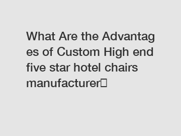 What Are the Advantages of Custom High end five star hotel chairs manufacturer？