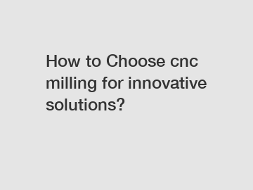 How to Choose cnc milling for innovative solutions?