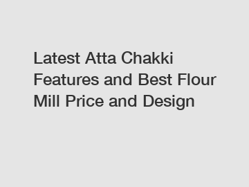 Latest Atta Chakki Features and Best Flour Mill Price and Design