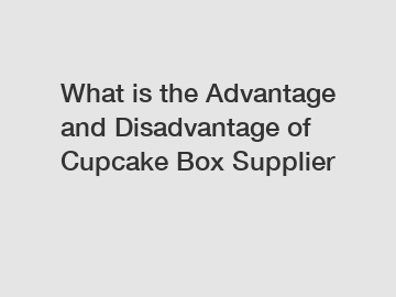 What is the Advantage and Disadvantage of  Cupcake Box Supplier