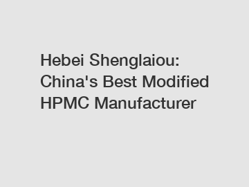 Hebei Shenglaiou: China's Best Modified HPMC Manufacturer