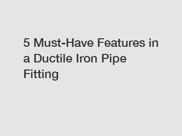 5 Must-Have Features in a Ductile Iron Pipe Fitting