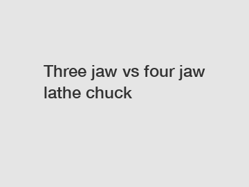 Three jaw vs four jaw lathe chuck