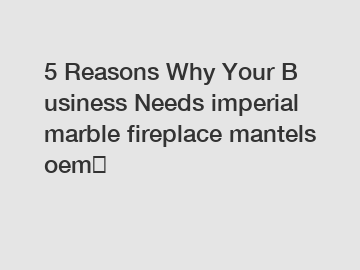 5&nbsp;Reasons&nbsp;Why&nbsp;Your&nbsp;Business&nbsp;Needs&nbsp;imperial marble fireplace mantels oem？