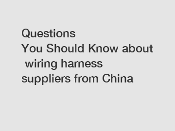 Questions You Should Know about wiring harness suppliers from China