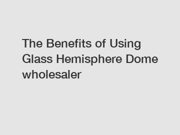 The Benefits of Using Glass Hemisphere Dome wholesaler
