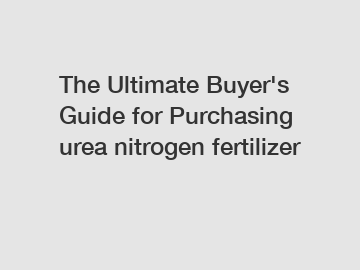 The Ultimate Buyer's Guide for Purchasing urea nitrogen fertilizer