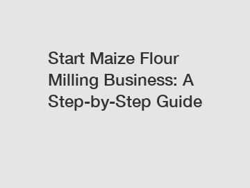 Start Maize Flour Milling Business: A Step-by-Step Guide