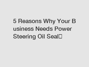 5 Reasons Why Your Business Needs Power Steering Oil Seal？