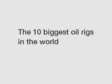 The 10 biggest oil rigs in the world