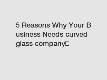 5 Reasons Why Your Business Needs curved glass company？