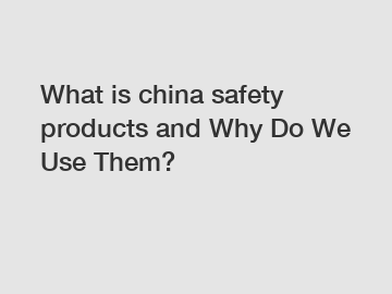 What is china safety products and Why Do We Use Them?
