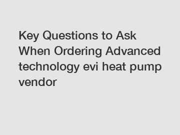 Key Questions to Ask When Ordering Advanced technology evi heat pump vendor