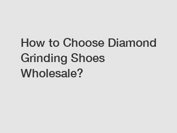 How to Choose Diamond Grinding Shoes Wholesale?