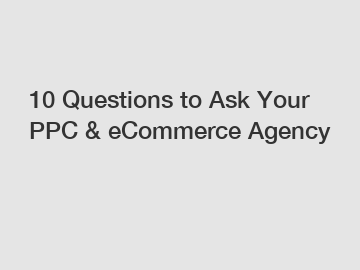10 Questions to Ask Your PPC & eCommerce Agency