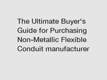 The Ultimate Buyer's Guide for Purchasing Non-Metallic Flexible Conduit manufacturer