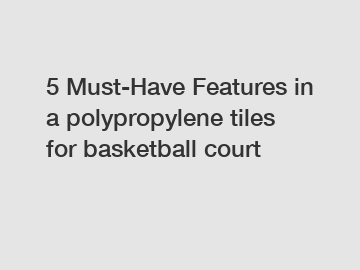 5 Must-Have Features in a polypropylene tiles for basketball court