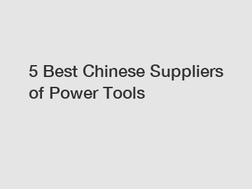 5 Best Chinese Suppliers of Power Tools