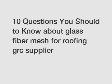 10 Questions You Should to Know about glass fiber mesh for roofing grc supplier