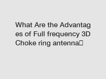 What Are the Advantages of Full frequency 3D Choke ring antenna？