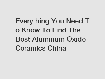 Everything You Need To Know To Find The Best Aluminum Oxide Ceramics China