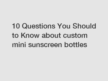 10 Questions You Should to Know about custom mini sunscreen bottles