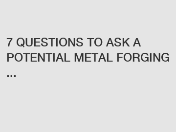 7 QUESTIONS TO ASK A POTENTIAL METAL FORGING ...