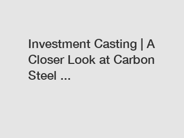 Investment Casting | A Closer Look at Carbon Steel ...