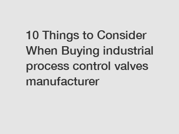 10 Things to Consider When Buying industrial process control valves manufacturer