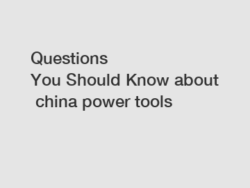 Questions You Should Know about china power tools