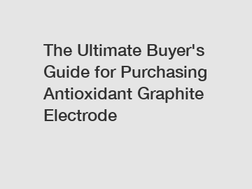 The Ultimate Buyer's Guide for Purchasing Antioxidant Graphite Electrode