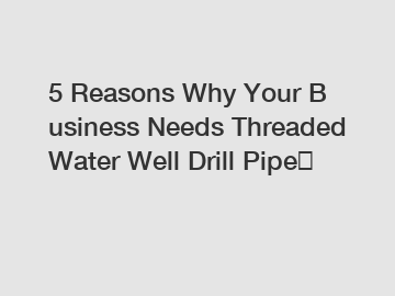 5&nbsp;Reasons&nbsp;Why&nbsp;Your&nbsp;Business&nbsp;Needs&nbsp;Threaded Water Well Drill Pipe？