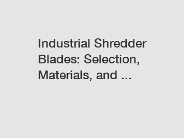 Industrial Shredder Blades: Selection, Materials, and ...