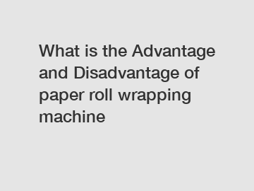 What is the Advantage and Disadvantage of  paper roll wrapping machine