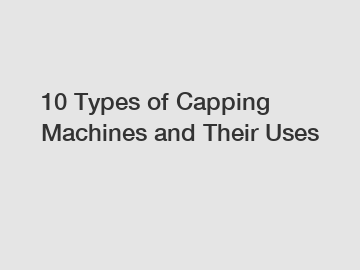 10 Types of Capping Machines and Their Uses