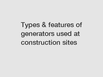 Types & features of generators used at construction sites