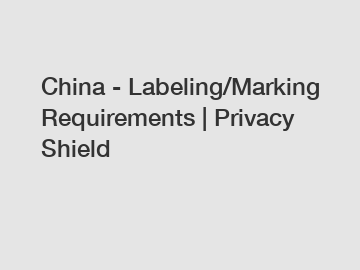 China - Labeling/Marking Requirements | Privacy Shield