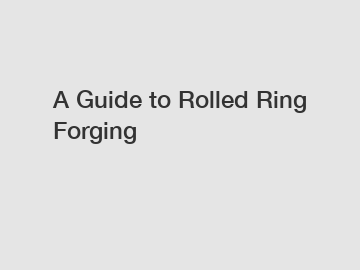 A Guide to Rolled Ring Forging