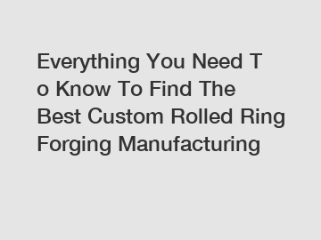 Everything You Need To Know To Find The Best Custom Rolled Ring Forging Manufacturing