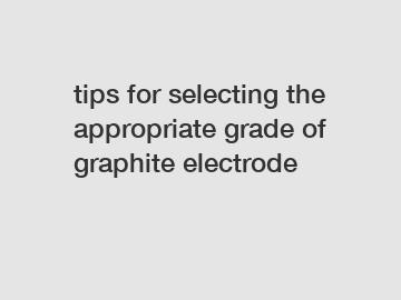 tips for selecting the appropriate grade of graphite electrode