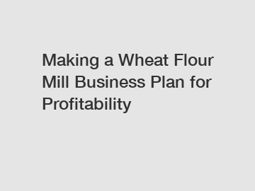 Making a Wheat Flour Mill Business Plan for Profitability