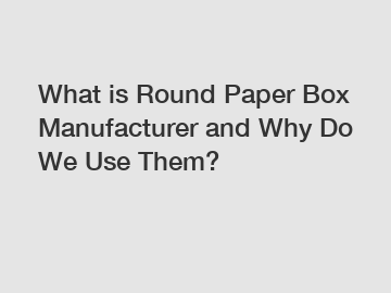 What is Round Paper Box Manufacturer and Why Do We Use Them?