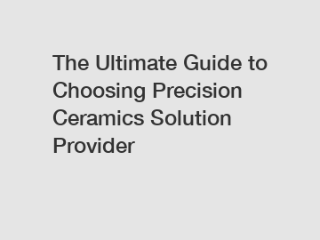 The Ultimate Guide to Choosing Precision Ceramics Solution Provider