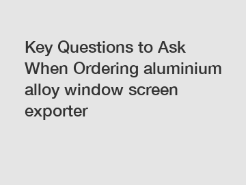 Key Questions to Ask When Ordering aluminium alloy window screen exporter