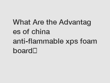 What&nbsp;Are&nbsp;the&nbsp;Advantages&nbsp;of china anti-flammable xps foam board？
