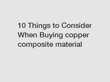 10 Things to Consider When Buying copper composite material