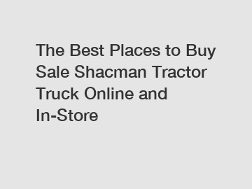 The Best Places to Buy Sale Shacman Tractor Truck Online and In-Store
