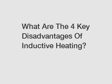 What Are The 4 Key Disadvantages Of Inductive Heating?