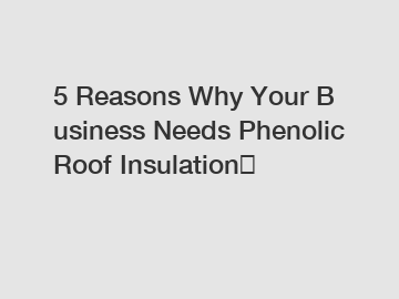 5 Reasons Why Your Business Needs Phenolic Roof Insulation？