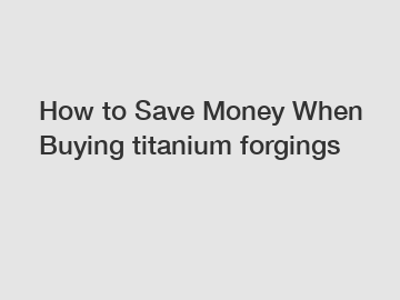 How to Save Money When Buying titanium forgings